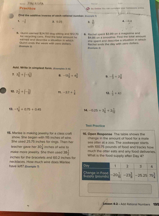 ha ma  _Pórod_ Date_
Practice Go Online You can complete your homework online
Find the additive inverse of each rational number. (Example 1)
1. - 1/2  2, 0.25 3.  9/10  4. -0 4
5. Quinn earned $24.50 dog-sitting and 512.70 6. Rachel spent $3.89 on a magazine and
for recycling cans. Find the total amount he $4.86 on a smoothie. Find the total amount
earned and describe a situation in which she spent and describe a situation in which
Quinn ends the week with zero dollars. Rachel ends the day with zero dollars.
(Example 2) (Example 2)
Add. Write in simplest form. (Examples 3-6)
7. 3 5/6 +(-1 1/6 ) 8. -13 1/4 +4 3/4  9. - 2/3 +2 3/8 
10. 2 1/2 +(- 1/3 ) 11. -3.7+ 1/4  12.  1/3 +4.1
13. -1 1/4 +0.75+0.45 14. -0.25+3 1/6 +2 1/12 
Test Practice
15. Marlee is making jewelry for a class craft 16. Open Response The table shows the
show. She began with 115 inches of wire. change in the amount of food for a male
She used 25.75 inches for rings. Then her sea otter at a zoo. The zookeeper starts
teacher gave her 30 1/4 inche s of wire to with 100.75 pounds of food and tracks how
much the otter eats and any food deliveries.
make more jewelry. She then used 38 1/2  What is the food supply after Day 4?
inches for the bracelets and 60.2 inches for
necklaces. How much wire does Marlee
have left? (Example 7) 
Lesson 4-2 • Add Rational Numbers 195