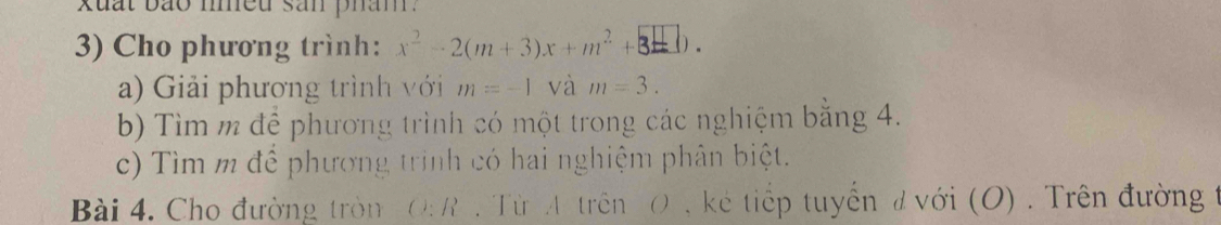 xuất bão niều sản pham . 
3) Cho phương trình: x^2-2(m+3)x+m^2+3_ □ ). 
a) Giải phương trình với m=-1 và m=3. 
b) Tìm m để phương trình có một trong các nghiệm bằng 4. 
c) Tìm m để phương trình có hai nghiệm phân biệt. 
Bài 4. Cho đường tròn O: R . Từ A trên O , kẻ tiếp tuyển đ với (O) . Trên đường t