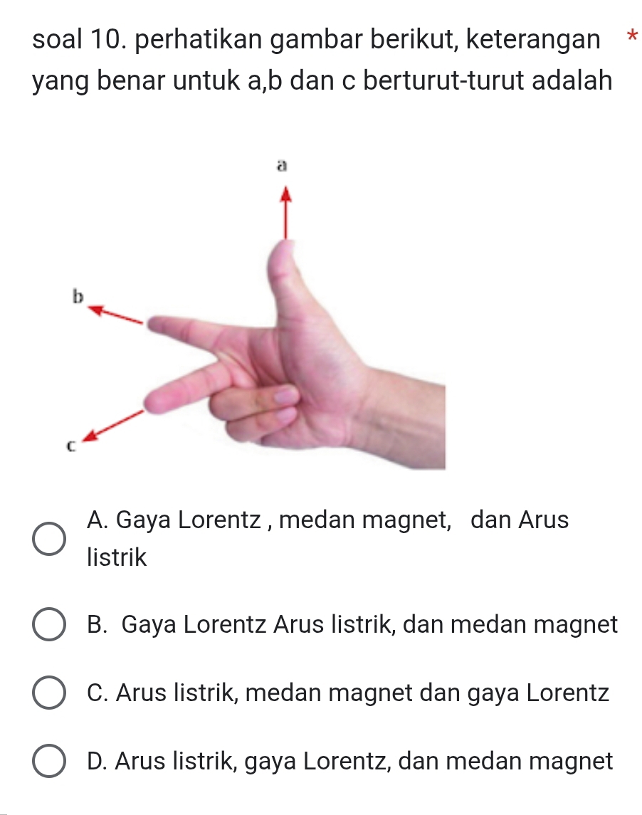 soal 10. perhatikan gambar berikut, keterangan *
yang benar untuk a, b dan c berturut-turut adalah
A. Gaya Lorentz , medan magnet, dan Arus
listrik
B. Gaya Lorentz Arus listrik, dan medan magnet
C. Arus listrik, medan magnet dan gaya Lorentz
D. Arus listrik, gaya Lorentz, dan medan magnet