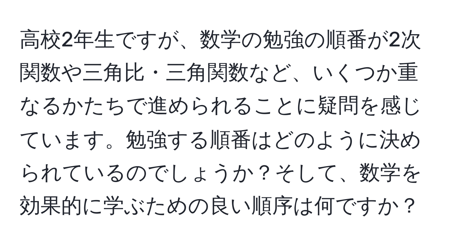 高校2年生ですが、数学の勉強の順番が2次関数や三角比・三角関数など、いくつか重なるかたちで進められることに疑問を感じています。勉強する順番はどのように決められているのでしょうか？そして、数学を効果的に学ぶための良い順序は何ですか？