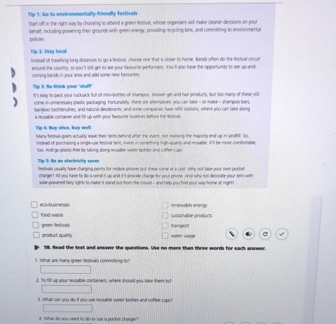 Tip 1: Go to environmentally-friendly festivals
Start off in the right way by choosing to attend a green festival, whose organisers will make cleaner decisions on your
behalf, including powering their grounds with green energy, providing recycling bins, and committing to environmental
policies.
Tip 2: Stay local
Instead of travelling long distances to go a festival, choose one that is closer to home. Bands often do the festival circuit
around the country, so you'll still get to see your favounite performers. You'l also have the opportunity to see up-and-
coming bands in your area and add some new favourites
Tip 3: Re-think your 'stuff'
It's easy to pack your rucksack full of mini-bottles of shampoo, shower gel and hair products, but too many of these still
come in unnecessary plastic packaging. Fortunately, there are alternatives you can take - or make - shampoo bars,
bamboo toothbrushes, and natural deodorants; and some companies have refill stations, where you can take along
a reusable container and fill up with your favounte toiletries beffore the festival
Tip 4: Buy once, buy well
Many festival-goers actually leave their tents behind after the event, not realising the majority end up in landfill. So,
instead of purchasing a single-use festival tent, invest in something high-quality and reusable. It'ill be more comfortable
too. And go plastic-free by taking along reusable water bottles and coffee cups
Tip 5: Be an electricity saver
Festivals usually have charging points for mobile phones but these come at a cost. Why not take your own pocket
charger? All you have to do is wind it up and it'll provide charge for your phone. And why not decorate your tent with
solar-powered fairy lights to make it stand out from the crowd - and help you find your way home at night!
eco-businesses renewable energy
food waste sustainable product
green festivals transport
product quality water usage C
58. Read the text and answer the questions. Use no more than three words for each answer.
1. What are many green festivals committing to?
2. To fill up your reusable containers, where should you take them to?
3. What can you do if you use reusable water bottles and coffee cups?
4. What do you need to do to use a pocket charger?