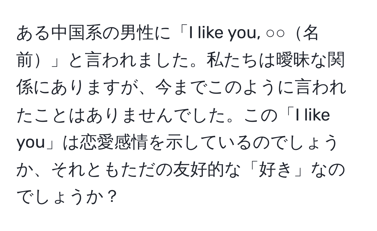 ある中国系の男性に「I like you, ○○名前」と言われました。私たちは曖昧な関係にありますが、今までこのように言われたことはありませんでした。この「I like you」は恋愛感情を示しているのでしょうか、それともただの友好的な「好き」なのでしょうか？