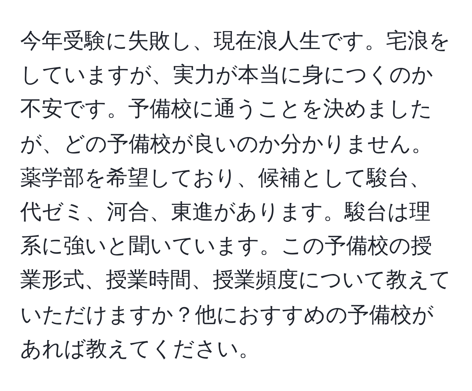 今年受験に失敗し、現在浪人生です。宅浪をしていますが、実力が本当に身につくのか不安です。予備校に通うことを決めましたが、どの予備校が良いのか分かりません。薬学部を希望しており、候補として駿台、代ゼミ、河合、東進があります。駿台は理系に強いと聞いています。この予備校の授業形式、授業時間、授業頻度について教えていただけますか？他におすすめの予備校があれば教えてください。