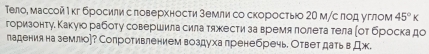 Тело, массой М кг бросили с ловерхности земли со скоросτыо 20 м/с πод углом 45°k
горизонтуδ Κакуюо рабоτу совершила сила тяжести за время лолета тела ποт броска до 
падения на землюо]? Сопротивлением воздуха лренебречь. Ответ дать в Дж.