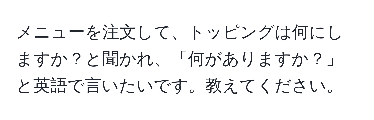 メニューを注文して、トッピングは何にしますか？と聞かれ、「何がありますか？」と英語で言いたいです。教えてください。