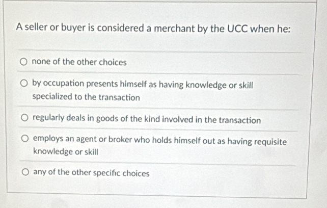 A seller or buyer is considered a merchant by the UCC when he:
none of the other choices
by occupation presents himself as having knowledge or skill
specialized to the transaction
regularly deals in goods of the kind involved in the transaction
employs an agent or broker who holds himself out as having requisite
knowledge or skill
any of the other specifc choices