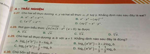 com
A - TRÁC NGHIệM
6.27. Cho hai số thực dương x, y và hai số thực α, β tuỷ ý. Khẳng định nào sau đây là sai?
A. x^n· x^n=x^(n+1). B. x^n· y^(beta)=(xy)^alpha +beta .
C. (x^n)^beta =x^(alpha beta).
D. (xy)^a=x^a· y^a. 
6.28. Rút gọn biểu thức sqrt(xsqrt xsqrt x):x^(frac 5)8(x>0) ta được
A. sqrt[4](x). B. sqrt(x). C. sqrt[3](x). D. sqrt[5](x). 
6.29. Cho hai số thực dương a, b với a!= 1. Khẳng định nào sau đây là đúng?
A. log _a(a^3b^2)=3+log _ab. B. log _a(a^3b^2)=3+2log _ab.
C. log _a(a^3b^2)= 3/2 +log _ab. D. log _a(a^3b^2)= 1/3 + 1/2 log _ab. 
6.30. Cho bốn số thực dượn