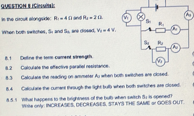 (Circuits):
In the circuit alongside: R_1=4Omega and R_2=2Omega .
When both switches, S_1 and S_2 , are closed, V_2=4V.
8.1 Define the term current strength.
8.2 Calculate the effective parallel resistance.
8.3 Calculate the reading on ammeter A_2 when both switches are closed.
8.4 Calculate the current through the light bulb when both switches are closed.
8.5.1 What happens to the brightness of the bulb when switch S_2 is opened?
Write only: INCREASES, DECREASES, STAYS THE SAME or GOES OUT.