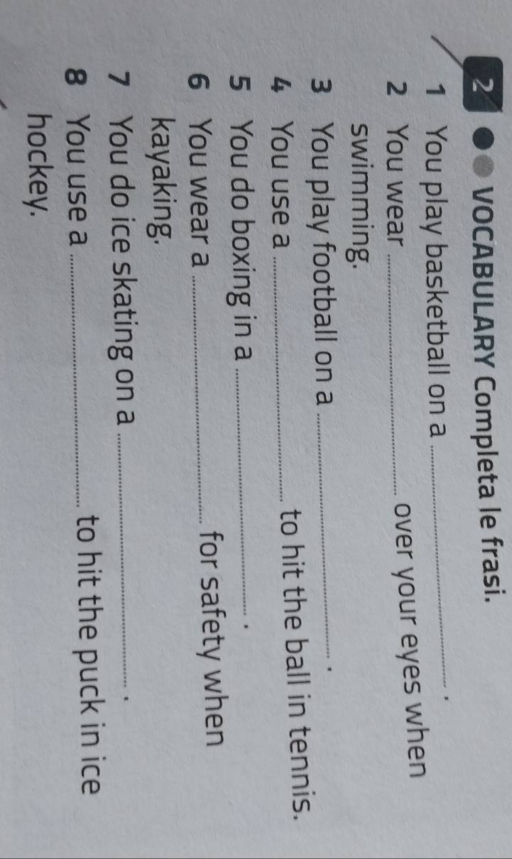 VOCABULARY Completa le frasi. 
1 You play basketball on a 
_1 
2 You wear_ 
over your eyes when 
swimming. 
3 You play football on a_ 
. 
4 You use a _to hit the ball in tennis. 
5 You do boxing in a_ 
6 You wear a _for safety when 
kayaking. 
7 You do ice skating on a_ 
8 You use a _to hit the puck in ice 
hockey.