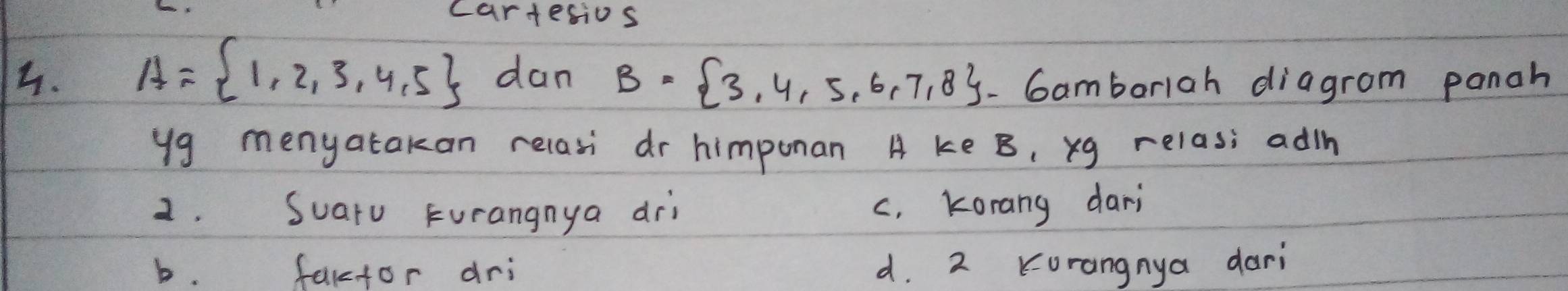 cartesios
4. A= 1,2,3,4,5 dan B= 3,4,5,6,7,8 - Gamborlah diagrom panah
yg menyatakan relasi dr himponan A ke B, xg relas; adih
2. Suaru Furangnya dri c, Korang dari
b. factor dri d. 2 Korangnya dari