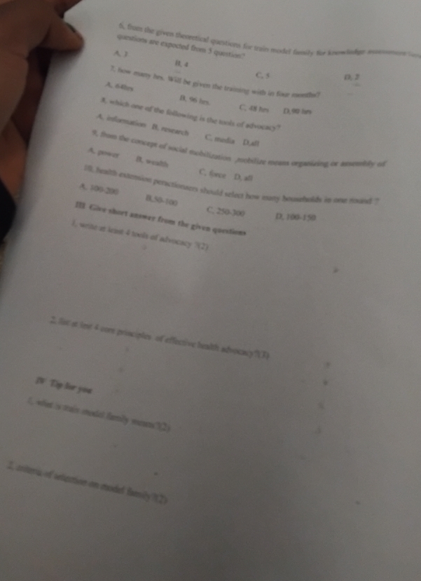 6, from the given theoretical questions for train moded family toe knnwdnlipe monoment to
questions are expected from 5 question?
A J
4
C. 5 D, 2
7, how many hes. Will be given the training with in four months?
A. 64hes B. 96 hrs.
C. 48 hrs D, 90 hes
A. which one of the following is the tools of advocacy?
A. information B. research
C. media D,afl
9, thn the concept of social mobitization mobilize means organizing ox assembly of
A. power B. wealth C. force D. all
11, halth extension peractionners should select how many bouseholds in one rund ?
A. 100-200 B. 50-100
C. 250-300 D, 100-150
II. Give short answer from the given questions
1, write at keist 4 tools of advocacy 3(2) 
2. list it imt 4 core principles of effective health advocaly?(3)
N Dp lor you
C, what is trais mexdet family ments 12) 
.
2, criteu of selection on model family?(2)