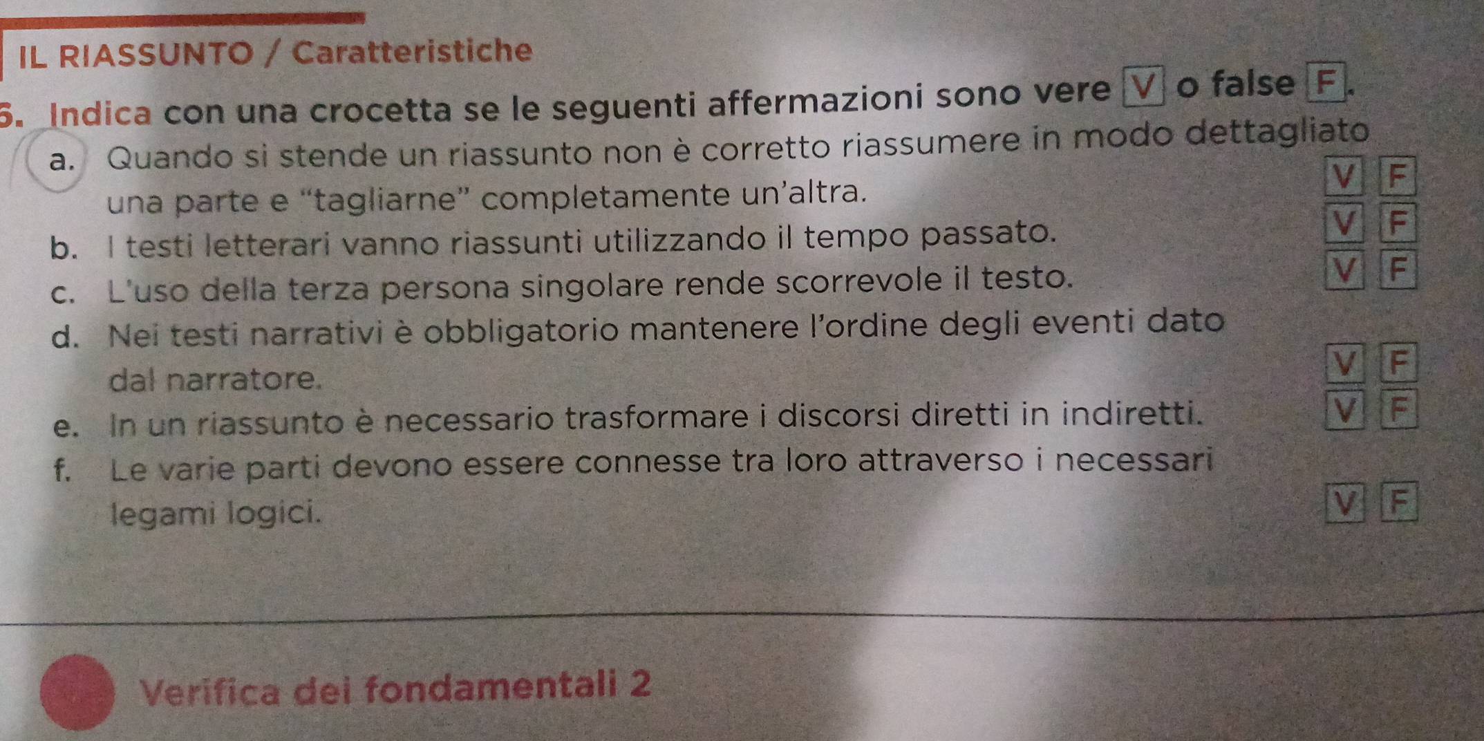 IL RIASSUNTO / Caratteristiche
5. Indica con una crocetta se le seguenti affermazioni sono vere [V o false F
a. Quando si stende un riassunto non è corretto riassumere in modo dettagliato
V F
una parte e “tagliarne” completamente un’altra.
b. I testi letterari vanno riassunti utilizzando il tempo passato.
V F
c. L'uso della terza persona singolare rende scorrevole il testo.
V F
d. Nei testi narrativi è obbligatorio mantenere l'ordine degli eventi dato
V F
dal narratore.
e. In un riassunto è necessario trasformare i discorsi diretti in indiretti. V F
f. Le varie parti devono essere connesse tra loro attraverso i necessari
legami logici.
V F
Verifica dei fondamentali 2