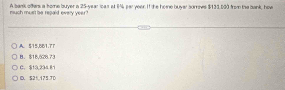 A bank offers a home buyer a 25-year loan at 9% per year. If the home buyer borrows $130,000 from the bank, how
much must be repaid every year?
A. $15,881.77
B. $18,528.73
C. $13,234.81
D. $21,175.70