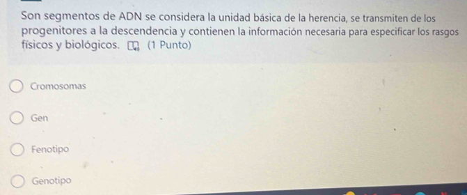 Son segmentos de ADN se considera la unidad básica de la herencia, se transmiten de los
progenitores a la descendencia y contienen la información necesaria para especificar los rasgos
físicos y biológicos. (1 Punto)
Cromosomas
Gen
Fenotipo
Genotipo