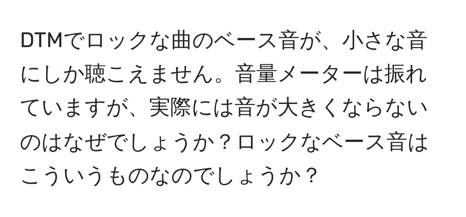 DTMでロックな曲のベース音が、小さな音にしか聴こえません。音量メーターは振れていますが、実際には音が大きくならないのはなぜでしょうか？ロックなベース音はこういうものなのでしょうか？