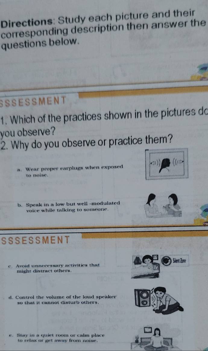 Directions: Study each picture and their
corresponding description then answer the
questions below.
SS S E S S M EN T
1. Which of the practices shown in the pictures do
you observe?
2. Why do you observe or practice them?
1  (tex>
a. Wear proper earplugs when exposed
to noise.
b. Speak in a low but well -modulated
voice while talking to someone.
SS S E S S M ENT
Silent Zone
c. Avoid unnecessary activities that
might distract others.
d. Control the volume of the loud speaker
so that it cannot disturb others.
e. Stay in a quiet room or calm place
to relax or get away from noise.