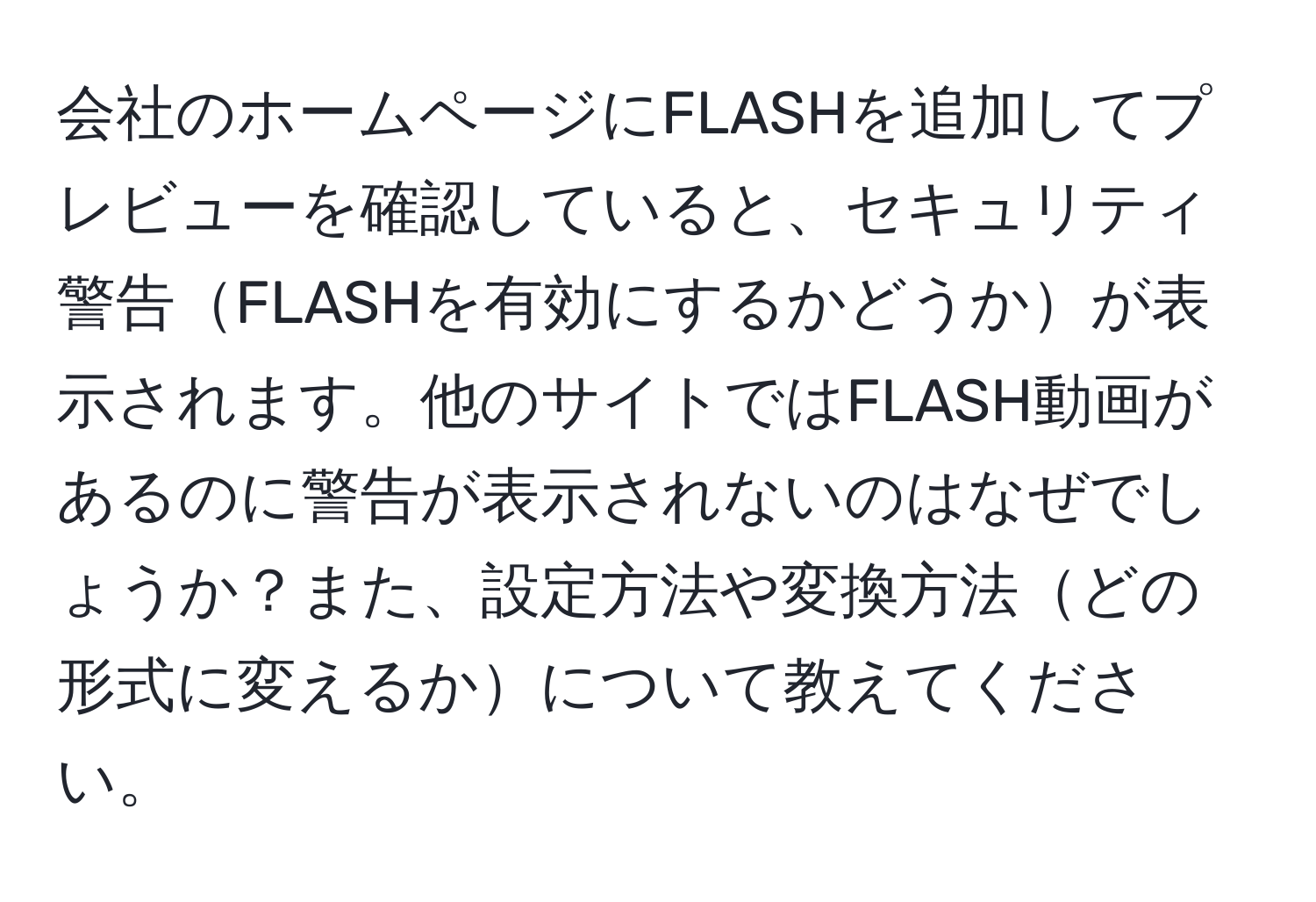 会社のホームページにFLASHを追加してプレビューを確認していると、セキュリティ警告FLASHを有効にするかどうかが表示されます。他のサイトではFLASH動画があるのに警告が表示されないのはなぜでしょうか？また、設定方法や変換方法どの形式に変えるかについて教えてください。