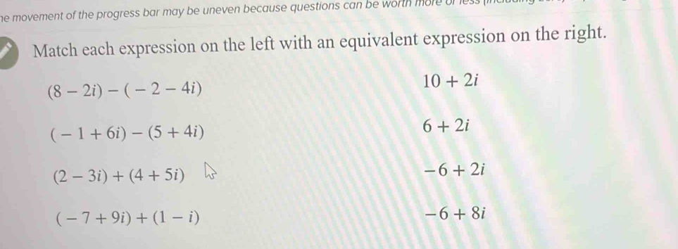 he movement of the progress bar may be uneven because questions can be worth more of t
Match each expression on the left with an equivalent expression on the right.
(8-2i)-(-2-4i)
10+2i
(-1+6i)-(5+4i)
6+2i
(2-3i)+(4+5i)
-6+2i
(-7+9i)+(1-i)
-6+8i