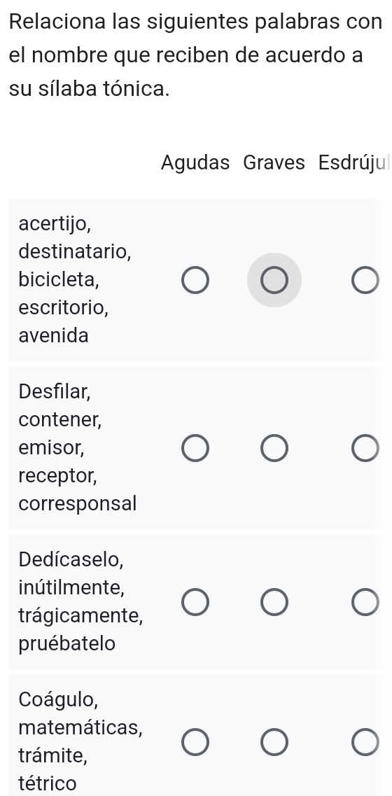 Relaciona las siguientes palabras con
el nombre que reciben de acuerdo a
su sílaba tónica.
Agudas Graves Esdrúju
acertijo,
destinatario,
bicicleta,
escritorio,
avenida
Desfilar,
contener,
emisor,
receptor,
corresponsal
Dedícaselo,
inútilmente,
trágicamente,
pruébatelo
Coágulo,
matemáticas,
trámite,
tétrico