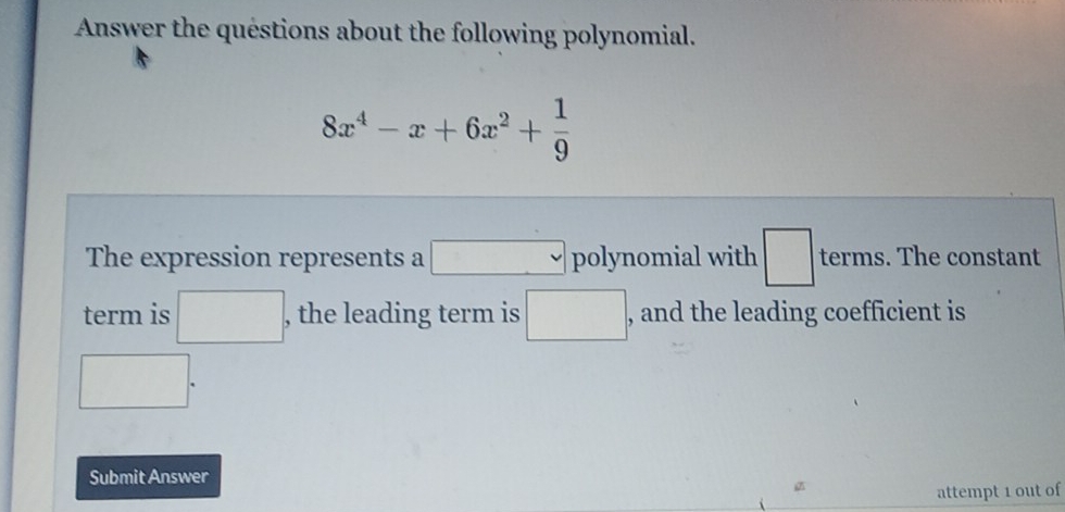 Answer the quéstions about the following polynomial.
8x^4-x+6x^2+ 1/9 
The expression represents a □ polynomial with □ terms. The constant 
term is □. , the leading term is □ , and the leading coefficient is
□°
Submit Answer 
attempt 1 out of