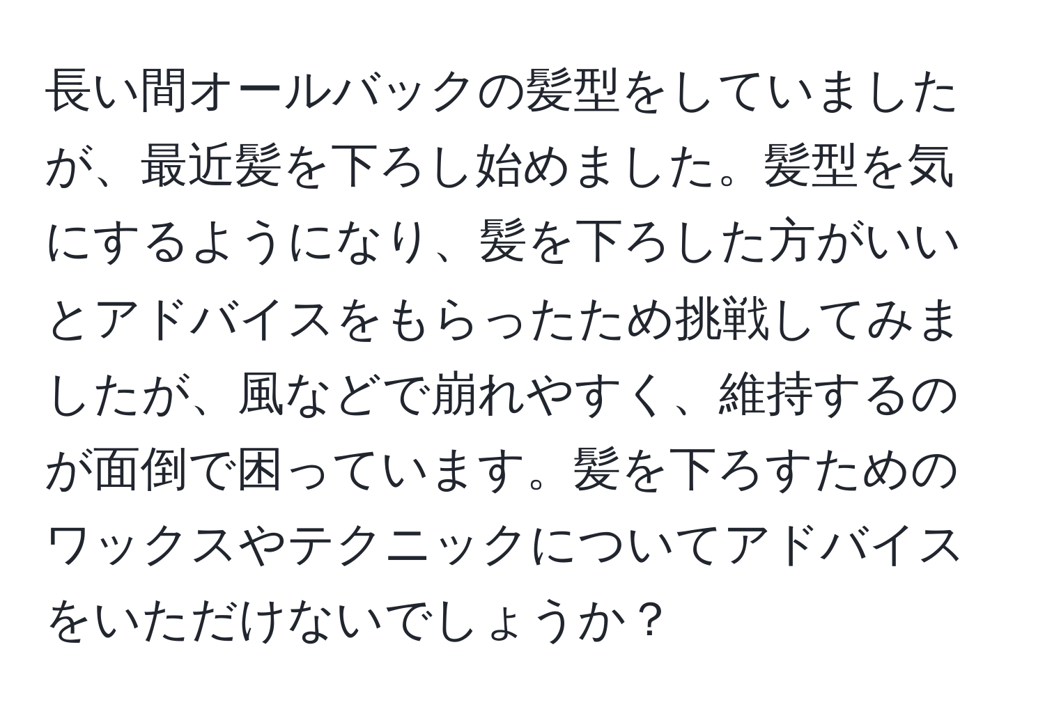 長い間オールバックの髪型をしていましたが、最近髪を下ろし始めました。髪型を気にするようになり、髪を下ろした方がいいとアドバイスをもらったため挑戦してみましたが、風などで崩れやすく、維持するのが面倒で困っています。髪を下ろすためのワックスやテクニックについてアドバイスをいただけないでしょうか？