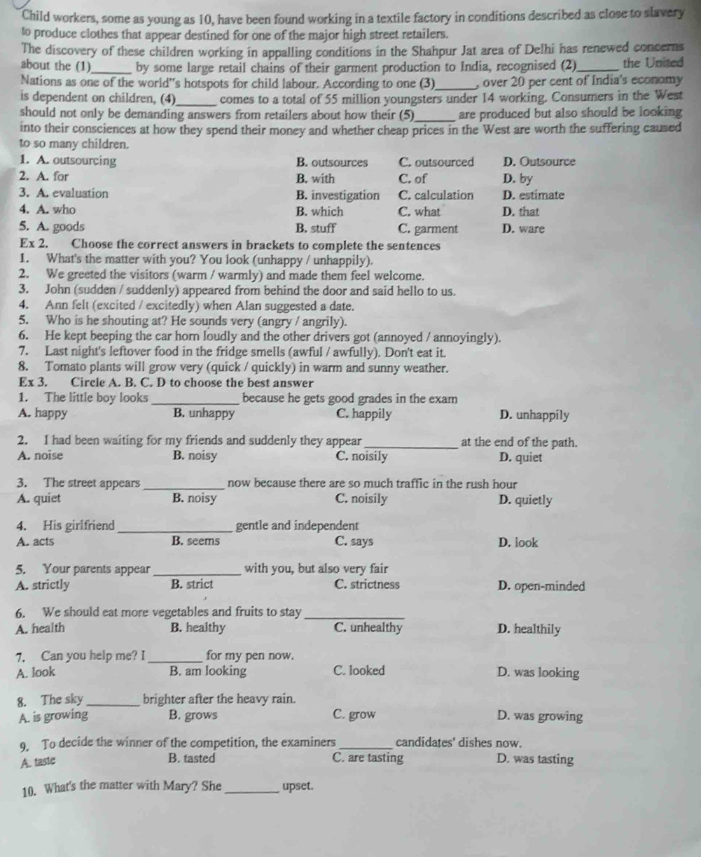 Child workers, some as young as 10, have been found working in a textile factory in conditions described as close to slavery
to produce clothes that appear destined for one of the major high street retailers.
The discovery of these children working in appalling conditions in the Shahpur Jat area of Delhi has renewed concerns
about the (1)_ by some large retail chains of their garment production to India, recognised (2)_ the United
Nations as one of the world''s hotspots for child labour. According to one (3)_ , over 20 per cent of India's economy
is dependent on children, (4)_ comes to a total of 55 million youngsters under 14 working. Consumers in the West
should not only be demanding answers from retailers about how their (5)_ are produced but also should be looking 
into their consciences at how they spend their money and whether cheap prices in the West are worth the suffering caused
to so many children.
1. A. outsourcing B. outsources C. outsourced D. Outsource
2. A. for B. with C. of D. by
3. A. evaluation B. investigation C. calculation D. estimate
4. A. who B. which C. what D. that
5. A. goods B. stuff C. garment D. ware
Fx 2. Choose the correct answers in brackets to complete the sentences
1. What's the matter with you? You look (unhappy / unhappily).
2. We greeted the visitors (warm / warmly) and made them feel welcome.
3. John (sudden / suddenly) appeared from behind the door and said hello to us.
4. Ann felt (excited / excitedly) when Alan suggested a date.
5. Who is he shouting at? He sounds very (angry / angrily).
6. He kept beeping the car horn loudly and the other drivers got (annoyed / annoyingly).
7. Last night's leftover food in the fridge smells (awful / awfully). Don't eat it.
8. Tomato plants will grow very (quick / quickly) in warm and sunny weather.
Ex 3. Circle A. B. C. D to choose the best answer
1. The little boy looks_ because he gets good grades in the exam
A. happy B. unhappy C. happily D. unhappily
2. I had been waiting for my friends and suddenly they appear_ at the end of the path.
A. noise B. noisy C. noisily D. quiet
3. The street appears_ now because there are so much traffic in the rush hour
A. quiet B. noisy C. noisily D. quietly
4. His girlfriend_ gentle and independent
A. acts B. seems C. says D. look
5. Your parents appear_ with you, but also very fair
A. strictly B. strict C. strictness D. open-minded
6. We should eat more vegetables and fruits to stay_
A. health B. healthy C. unhealthy D. healthily
7. Can you help me? I_ for my pen now.
A. look B. am looking C. looked D. was looking
8. The sky_ brighter after the heavy rain.
A. is growing B. grows C. grow D. was growing
9. To decide the winner of the competition, the examiners _candidates' dishes now.
B. tasted
A. taste C. are tasting D. was tasting
10. What's the matter with Mary? She _upset.
