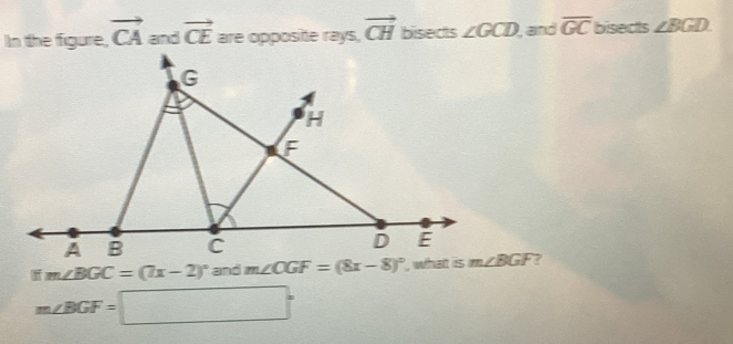 In the figure, vector CA and vector CE are opposite rays, vector CH bisects ∠ GCD , and overline GC bisects ∠ BGD
ifm∠ BGC=(7x-2)^circ  and  ?
m∠ BGF=□°