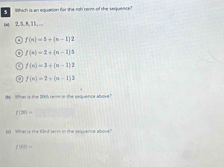 Which is an equation for the nth term of the sequence?
(a) 2, 5, 8, 11,…..
a f(n)=5+(n-1)2
C f(n)=2+(n-1)5
a f(n)=3+(n-1)2
o f(n)=2+(n-1)3
(b) What is the 20t / term in the sequence above?
f(20)=
(c) What is the 63rd term in the sequence above?
f(63)=