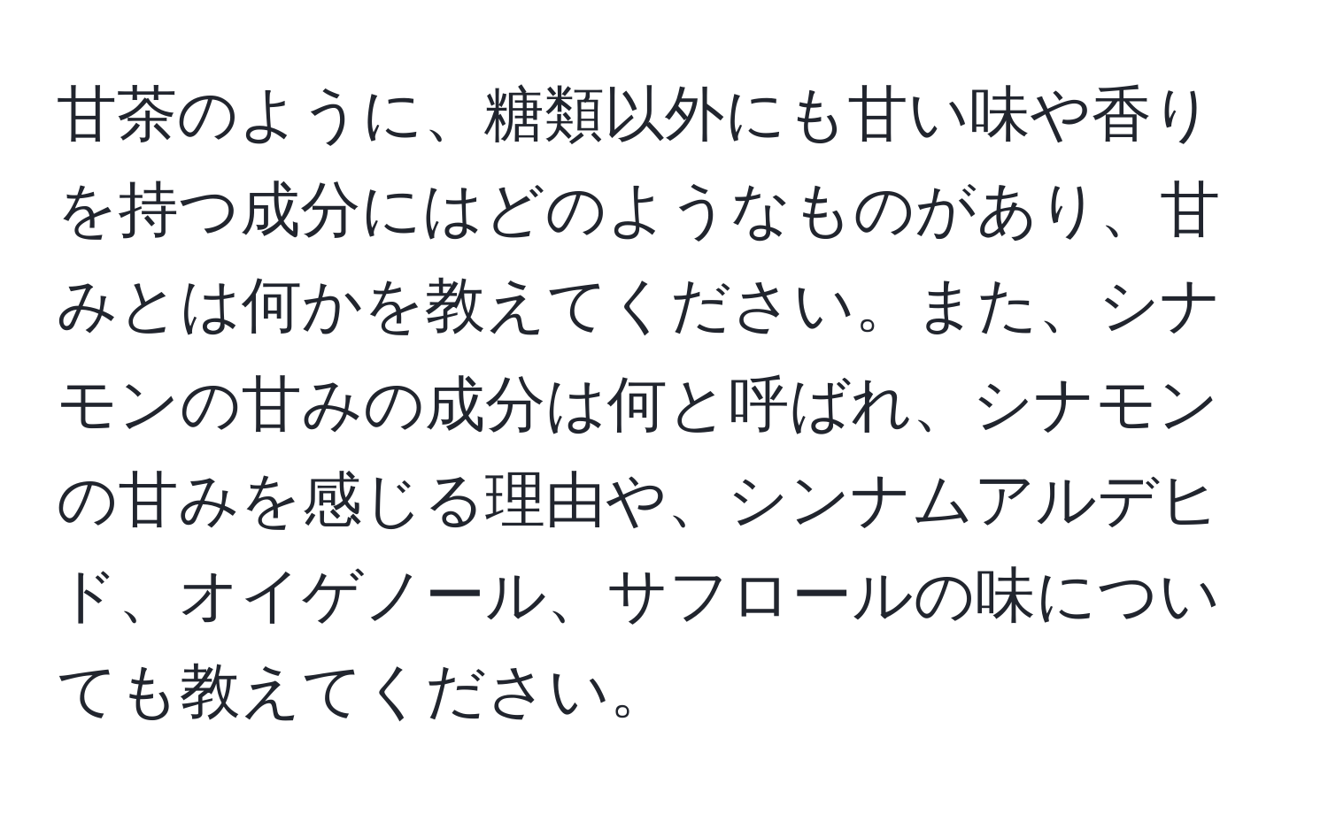 甘茶のように、糖類以外にも甘い味や香りを持つ成分にはどのようなものがあり、甘みとは何かを教えてください。また、シナモンの甘みの成分は何と呼ばれ、シナモンの甘みを感じる理由や、シンナムアルデヒド、オイゲノール、サフロールの味についても教えてください。