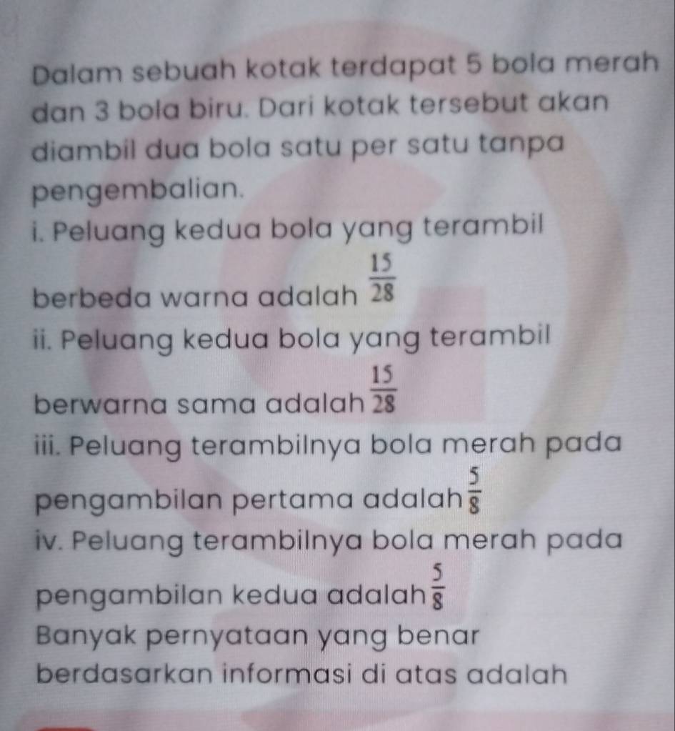 Dalam sebuah kotak terdapat 5 bola merah 
dan 3 bola biru. Dari kotak tersebut akan 
diambil dua bola satu per satu tanpa 
pengembalian. 
i. Peluang kedua bola yang terambil 
berbeda warna adalah  15/28 
ii. Peluang kedua bola yang terambil 
berwarna sama adalah  15/28 
iii. Peluang terambilnya bola merah pada 
pengambilan pertama adalah  5/8 
iv. Peluang terambilnya bola merah pada 
pengambilan kedua adalah  5/8 
Banyak pernyataan yang benar 
berdasarkan informasi di atas adalah