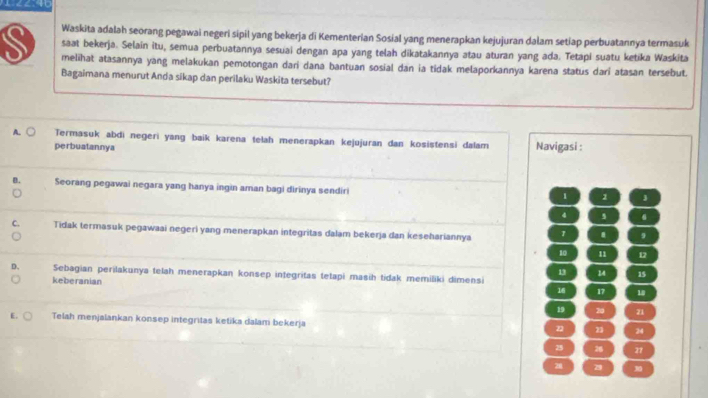 Waskita adalah seorang pegawai negeri sipil yang bekerja di Kementerian Sosial yang menerapkan kejujuran dalam setiap perbuatannya termasuk
saat bekerja. Selain itu, semua perbuatannya sesuai dengan apa yang telah dikatakannya atau aturan yang ada. Tetapi suatu ketika Waskita
S melihat atasannya yang melakukan pemotongan dari dana bantuan sosial dan ia tidak melaporkannya karena status dari atasan tersebut.
Bagaimana menurut Anda sikap dan perilaku Waskita tersebut?
A. Termasuk abdi negeri yang baik karena telah menerapkan kejujuran dan kosistensi dalam Navigasi :
perbuatannya
Seorang pegawai negara yang hanya ingin aman bagi dirinya sendiri 1 1 J
4 4
Tidak termasuk pegawaai negeri yang menerapkan integritas dalam bekerja dan kesehariannya 1 . 9
10 n1 12
13 14 15
Sebagian perilakunya telah menerapkan konsep integritas tetapi masih tidak memiliki dimensi
keberanian 16 17
19 20 21
E. Telah menjalankan konsep integritas ketika dalam bekerja 22 23 24
25 26 27
20 2