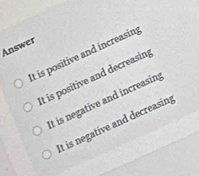 Answer
It is positive and increasin;
It is positive and decreasin
It is negative and increasing
It is negative and decreasing