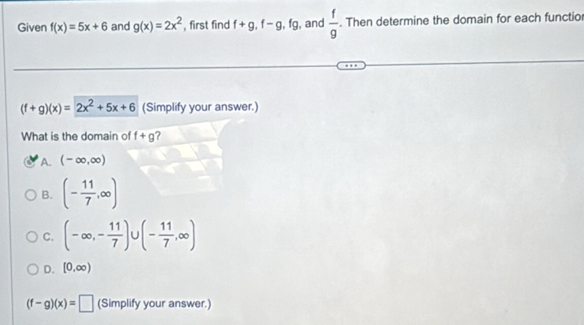 Given f(x)=5x+6 and g(x)=2x^2 , first find f+g, f-g, fg , and  f/g . Then determine the domain for each functio
(f+g)(x)=2x^2+5x+6 (Simplify your answer.)
What is the domain of f+g ?
A. (-∈fty ,∈fty )
B. (- 11/7 ,∈fty )
C. (-∈fty ,- 11/7 )∪ (- 11/7 ,∈fty )
D. [0,∈fty )
(f-g)(x)=□ (Simplify your answer.)