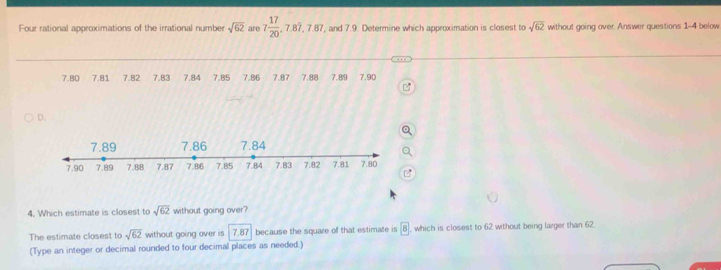 Four rational approximations of the irrational number sqrt(62) are 7 17/20 , 7.8overline 7, 7.87, , and 7.9. Determine which approximation is closest to sqrt(62) without going over. Answer questions 1-4 below
7.80 7.81 7.82 7.83 7.84 7.85 7.86 7.87 7.88 7.89 7.90
D.
4. Which estimate is closest to sqrt(62) without going over?
The estimate closest to sqrt(62) without going over is 7.87 because the square of that estimate is boxed 8 , which is closest to 62 without being larger than 62
(Type an integer or decimal rounded to four decimal places as needed.)