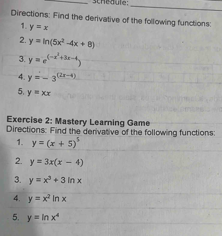 Schedule: 
_ 
Directions: Find the derivative of the following functions: 
1. y=x
2. y=ln (5x^2-4x+8)
3. y=e^((-x^2)+3x-4)
4. y=-3^((2x-4))
5. y=xx
Exercise 2: Mastery Learning Game 
Directions: Find the derivative of the following functions: 
1. y=(x+5)^5
2. y=3x(x-4)
3. y=x^3+3ln x
4. y=x^2ln x
5. y=ln x^4