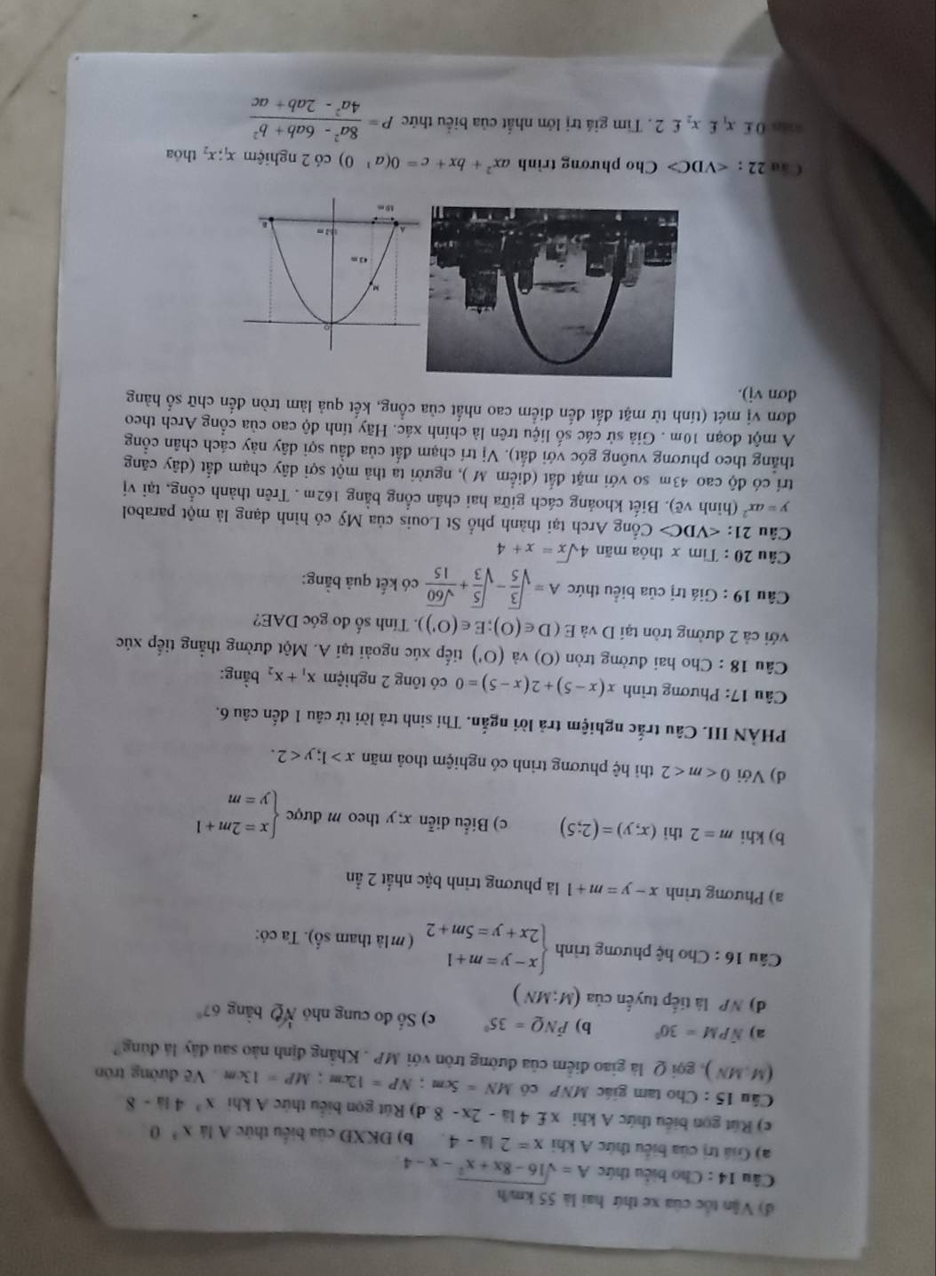đ) Vận tốc của xe thứ hai là 55 km/h
Câu 14 : Cho biểu thức A=sqrt(16-8x+x^2)-x-4
a) Giá trị của biểu thức A khi x=2la-4 b) ĐKXĐ của biểu thức A là x^30
c) Rút gọn biểu thức A khi x£ 4 là -2x-8 d) Rút gọn biểu thức A khi x^341a-8
Cầu 15 : Cho tam giác MNP có MN=5cm;NP=12cm;MP=13cm Về đường trón
(M,MN) 0 gọi Q là giao điểm của đường tròn với MP . Khẳng định nào sau đây là đùng
a) N PM=30° b) hat PNQ=35° c) Số đo cung nhỏ overline NQ bàng 6 7
d) NP là tiếp tuyến của (M;MN)
Câu 16 : Cho hệ phương trình beginarrayl x-y=m+1 2x+y=5m+2endarray. ( m là tham số). Ta có:
a) Phương trình x-y=m+1 là phương trình bậc nhất 2 ần
b) khi m=2 thì (x,y)=(2;5) c) Biểu diễn x; y theo m được beginarrayl x=2m+1 y=mendarray.
d) Với 0 thì hệ phương trình có nghiệm thoả mãn x>1;y<2.
PHẢN IIL Câu trắc nghiệm trả lời ngắn. Thí sinh trả lời từ câu 1 đến câu 6.
Câu 17: Phương trình x(x-5)+2(x-5)=0 có tông 2 nghiệm x_1+x_2 bằng:
Câu 18 : Cho hai đường tròn (O) và (O') tiếp xúc ngoài tại A. Một đường thẳng tiếp xúc
với cả 2 đường tròn tại D và E(D∈ (O);E∈ (O') ). Tính số đo góc DAE?
Câu 19 : Giá trị của biểu thức A=sqrt(frac 3)5-sqrt(frac 5)3+ sqrt(60)/15  có kết quả bằng:
Câu 20 : Tìm x thỏa mãn 4sqrt(x)=x+4
Câu 21: Cổng Arch tại thành phố St Louis của Mỹ có hình dạng là một parabol
y=ax^2 (hình vẽ). Biết khoảng cách giữa hai chân cổng bằng 162m . Trên thành cổng, tại vị
trí có độ cao 43m so với mặt đắt (điểm M ), người ta thả một sợi dây chạm đắt (dây căng
thẳng theo phương vuông góc với đất). Vị trí chạm đất của đầu sợi dây này cách chân cổng
A một đoạn 10m . Giả sử các số liệu trên là chính xác. Hãy tính độ cao của cổng Arch theo
đơn vị mét (tính từ mặt đất đến điểm cao nhất của cổng, kết quả làm tròn đến chữ số hàng
đơn vj).
 au 22 : Cho phương trình ax^2+bx+c=0(a^1 0) có 2 nghiệm x_1;x_2 thóa
san 0 £ x £x_2£2 2. Tìm giá trị lớn nhất của biểu thức P= (8a^2-6ab+b^2)/4a^2-2ab+ac 
