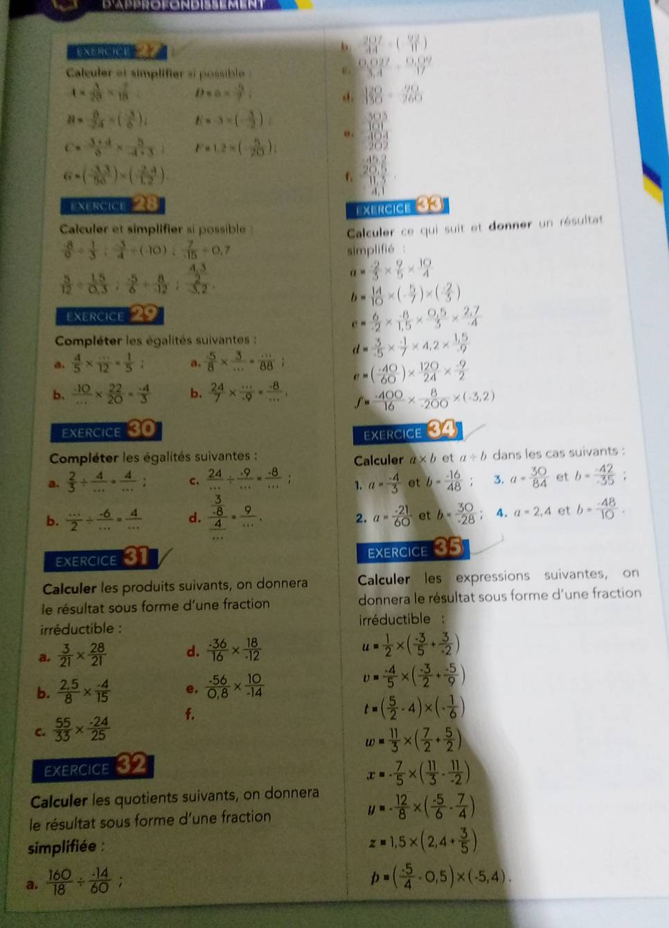 d'Approfondissemen
b
EXERCICt  ()
Calculer et simplifier si possible
 (0,027)/3,4 ·  (0,09)/17 
4*  3/28 *  7/18 = Dna=.  120/150 + 90/260 
d.
B= 8/24 =( (-3)/6 ), 1x-3×(-3)
a . beginarrayr 39.5 10.1 41.04 20.2endarray
c= (3+d)/6 *  5/4+3  F=1.2×();
G=( (-3.3)/56 )* ( (-2.4)/1.2 )
f. beginarrayr 45.2 20.5 11.5 hline endarray
exercice 28
EXErcIcE 3 
Calculer et simplifier si possible 
Calculer ce qui suit et donner un résultat
 (-8)/9 /  1/3 /  (-5)/4 / (-10)/  7/-15 =0.7 simplifié  .
 5/12 /  (1.5)/0.3 : (-5)/6 + 8/12 :frac  (4.3)/2 3.2.
a= 2/3 *  9/5 *  10/4 
b= 14/10 * (- 5/7 )* (- 2/5 )
Exercice 29
e= 6/-2 *  (-8)/1.5 *  (0.5)/3 *  (2.7)/-4 
Compléter les égalités suivantes :
a.  4/5 *  (...)/12 = 1/5 ; a、  5/8 *  3/... = (...)/88 ; d= 3/-3 -5*  (-1)/2 *  (1,5)/-9 
e=( (-40)/60 )*  120/24 *  (-9)/2 
b.  10/... *  22/20 = (-4)/3  b.  24/7 *  ·s /49 = (-8)/·s  , f= (-400)/16 *  8/-200 * (-3,2)
Exercice 30
EXERCICE 34
Compléter les égalités suivantes : a* b et a/ b dans les cas suivants :
Calculer
a.  2/3 /  4/... ·  4/... ; c.  24/... /  (.9)/... = (.8)/... ; 1. a= (-4)/3  et b= (-16)/48  3. a= 30/84  et b= 42/35 ;
b.  (...)/2 /  (.6)/... = 4/...  d. frac  3/.8  4/... = 9/... . a= (-21)/60  et b= 30/· 28  4. a=2,4 et b= (-48)/10 .
2.
EXERCICE 31
EXERCICE 35
Calculer les produits suivants, on donnera Calculer les expressions suivantes, on
le résultat sous forme d'une fraction donnera le résultat sous forme d'une fraction
irréductible : irréductible :
a.  3/21 *  28/21 
d.  (-36)/16 *  18/-12  u= 1/2 * ( (-3)/5 + 3/-2 )
b.  (2.5)/8 *  (-4)/15  e.  (-56)/0,8 *  10/-14 
upsilon = (-4)/5 * ( (-3)/2 + (-5)/9 )
c.  55/33 *  (-24)/25  f.
t=( 5/2 -4)* (- 1/6 )
w= 11/3 * ( 7/2 + 5/2 )
exercicE 32
x=·  7/5 * ( 11/3 ·  11/-2 )
Calculer les quotients suivants, on donnera
le résultat sous forme d'une fraction
y=- 12/8 * ( (-5)/6 - 7/4 )
simplifiée :
z=1,5* (2,4+ 3/5 )
a.  160/18 /  (-14)/60 ; `
p=( (-5)/4 -0,5)* (-5,4).