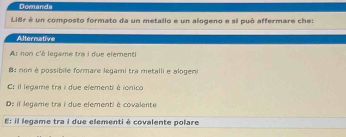 Domanda
LiBr è un composto formato da un metallo e un alogeno e si può affermare che:
Alternative
A: non c'è legame tra i due elementi
B: non èpossibile formare legami tra metalli e alogeni
C: il legame tra i due elementi è ionico
D: il legame tra i due elementi è covalente
E: il legame tra i due elementi è covalente polare