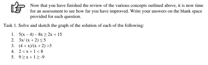 Now that you have finished the review of the various concepts outlined above, it is now time 
for an assessment to see how far you have improved. Write your answers on the blank space 
provided for each question. 
Task 1. Solve and sketch the graph of the solution of each of the following: 
1. 5(x-4)-8x≥ 2x+15
2. 3x/(x+2)≤ 5
3. (4+x)/(x+2)>3
4. 2 <8</tex> 
5. 9≥ x+1≥ -9