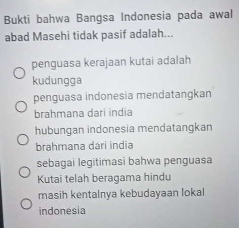 Bukti bahwa Bangsa Indonesia pada awal
abad Masehi tidak pasif adalah...
penguasa kerajaan kutai adalah
kudungga
penguasa indonesia mendatangkan
brahmana dari india
hubungan indonesia mendatangkan
brahmana dari india
sebagai legitimasi bahwa penguasa
Kutai telah beragama hindu
masih kentalnya kebudayaan lokal
indonesia