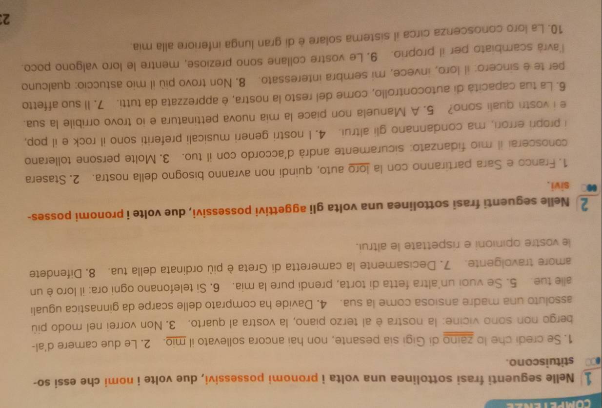 competenee
1 Nelle seguenti frasi sottolinea una volta i pronomi possessivi, due volte i nomi che essi so-
● stituiscono.
1. Se credi che lo zaino di Gigi sia pesante, non hai ancora sollevato il mio. 2. Le due camere d’al-
bergo non sono vicine: la nostra è al terzo piano, la vostra al quarto. 3. Non vorrei nel modo più
assoluto una madre ansiosa come la sua. 4. Davide ha comprato delle scarpe da ginnastica uguali
alle tue. 5. Se vuoi un'altra fetta di torta, prendi pure la mia. 6. Si telefonano ogni ora: il loro è un
amore travolgente. 7. Decisamente la cameretta di Greta è più ordinata della tua. 8. Difendete
le vostre opinioni e rispettate le altrui.
2 Nelle seguenti frasi sottolinea una volta gli aggettivi possessivi, due volte i pronomi posses-
sivi.
1. Franco e Sara partiranno con la loro auto, quindi non avranno bisogno della nostra. 2. Stasera
conoscerai il mio fidanzato: sicuramente andrà d’accordo con il tuo. 3. Molte persone tollerano
i propri errori, ma condannano gli altrui. 4. I nostri generi musicali preferiti sono il rock e il pop,
e i vostri quali sono? 5. A Manuela non piace la mia nuova pettinatura e io trovo orribile la sua.
6. La tua capacità di autocontrollo, come del resto la nostra, è apprezzata da tutti. 7. Il suo affetto
per te e sincero: il loro, invece, mi sembra interessato. 8. Non trovo più il mio astuccio: qualcuno
l’avrà scambiato per il proprio. 9. Le vostre collane sono preziose, mentre le loro valgono poco.
10. La loro conoscenza circa il sistema solare è di gran lunga inferiore alla mia.
23