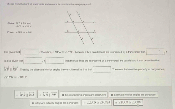 Choose from the bank of statements and reasons to complete the paragraph proof. 
Given: overline WXparallel overline ZM and
∠ ZFD≌ ∠ VHN
Prove: ∠ DFH≌ ∠ BVR
It is given that □ Therefore. ∠ BVR≌ ∠ FHV because if two paraillel lines are intersected by a transversal then □ .n
is also given that! □ □ 1 4 11 e two lines are intersected by a transversal are parallel and it can be written that
overleftrightarrow NDparallel overleftrightarrow RP. Then by the alternate interior angles theorem, it must be true that (□)^(□) Therefore, by transitive property of congruence,
∠ DFH≌ ∠ BVR
11 overleftrightarrow WX ||overleftrightarrow ZM = overleftrightarrow NDparallel overleftrightarrow RP # Corresponding angles are congruent # alternate interior angles are congruent 
# ailternate exterior angles are congruent :: ∠ ZFD≌ ∠ VHM = ∠ DFH≌ ∠ FHV