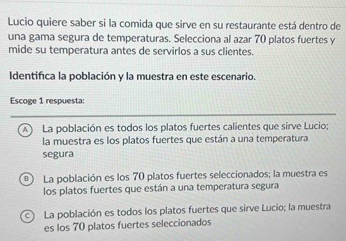 Lucio quiere saber si la comida que sirve en su restaurante está dentro de
una gama segura de temperaturas. Selecciona al azar 70 platos fuertes y
mide su temperatura antes de servirlos a sus clientes.
Identifica la población y la muestra en este escenario.
Escoge 1 respuesta:
A La población es todos los platos fuertes calientes que sirve Lucio;
la muestra es los platos fuertes que están a una temperatura
segura
B) La población es los 70 platos fuertes seleccionados; la muestra es
los platos fuertes que están a una temperatura segura
c) La población es todos los platos fuertes que sirve Lucio; la muestra
es los 70 platos fuertes seleccionados