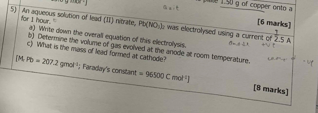 sigma gmol^(-1) 
a plute 1.50 g of copper onto a 
for 1 hour. 
[6 marks] 
5) An aqueous solution of lead (II) nitrate, Pb(NO_3) 2 was electrolysed using a current of 2.5 A
a) Write down the overall equation of this electrolysis. 
b) Determine the volume of gas evolved at the anode at room temperature. 
c) What is the mass of lead formed at cathode?
[M_rPb=207.2gmol^(-1); Faraday’s constant =96500Cmol^(-1)] [8 marks]