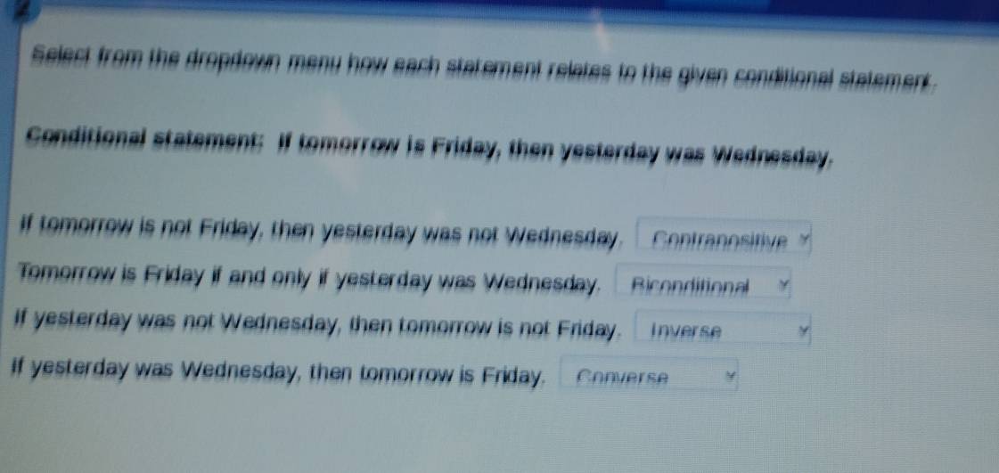 Select from the dropdown meny how each statement relates to the given conditional statement. 
Conditional statement: If tomorrow is Friday, then yesterday was Wednesday. 
if tomorrow is not Friday, then yesterday was not Wednesday. Contranositive 
Tomorrow is Friday if and only if yesterday was Wednesday. Biconditional 
if yesterday was not Wednesday, then tomorrow is not Friday. Inverse 
If yesterday was Wednesday, then tomorrow is Friday. Converse