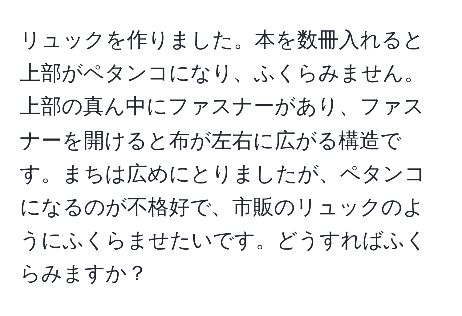 リュックを作りました。本を数冊入れると上部がペタンコになり、ふくらみません。上部の真ん中にファスナーがあり、ファスナーを開けると布が左右に広がる構造です。まちは広めにとりましたが、ペタンコになるのが不格好で、市販のリュックのようにふくらませたいです。どうすればふくらみますか？