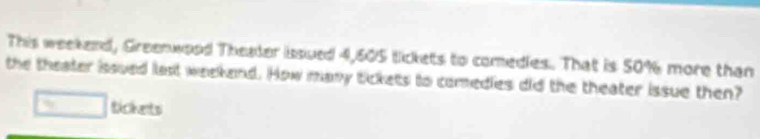 This weekend, Greenwood Theater issued 4,605 lickets to comedies. That is 50% more than 
the theater issued last weekend. How many tickets to comedies did the theater issue then? 
□ tickets