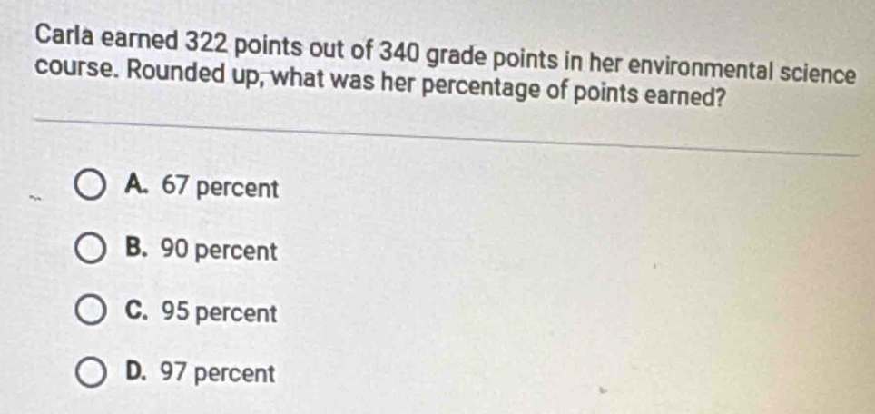 Carla earned 322 points out of 340 grade points in her environmental science
course. Rounded up, what was her percentage of points earned?
A. 67 percent
B. 90 percent
C. 95 percent
D. 97 percent