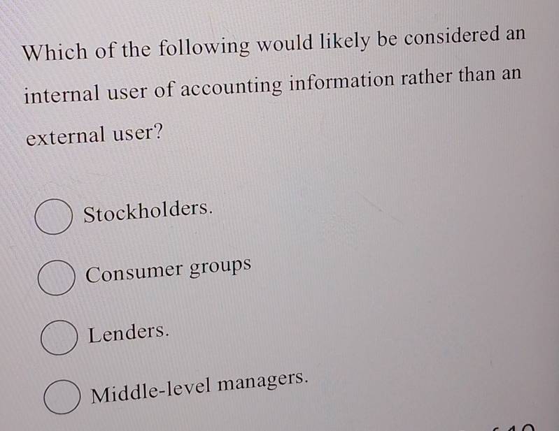 Which of the following would likely be considered an
internal user of accounting information rather than an
external user?
Stockholders.
Consumer groups
Lenders.
Middle-level managers.