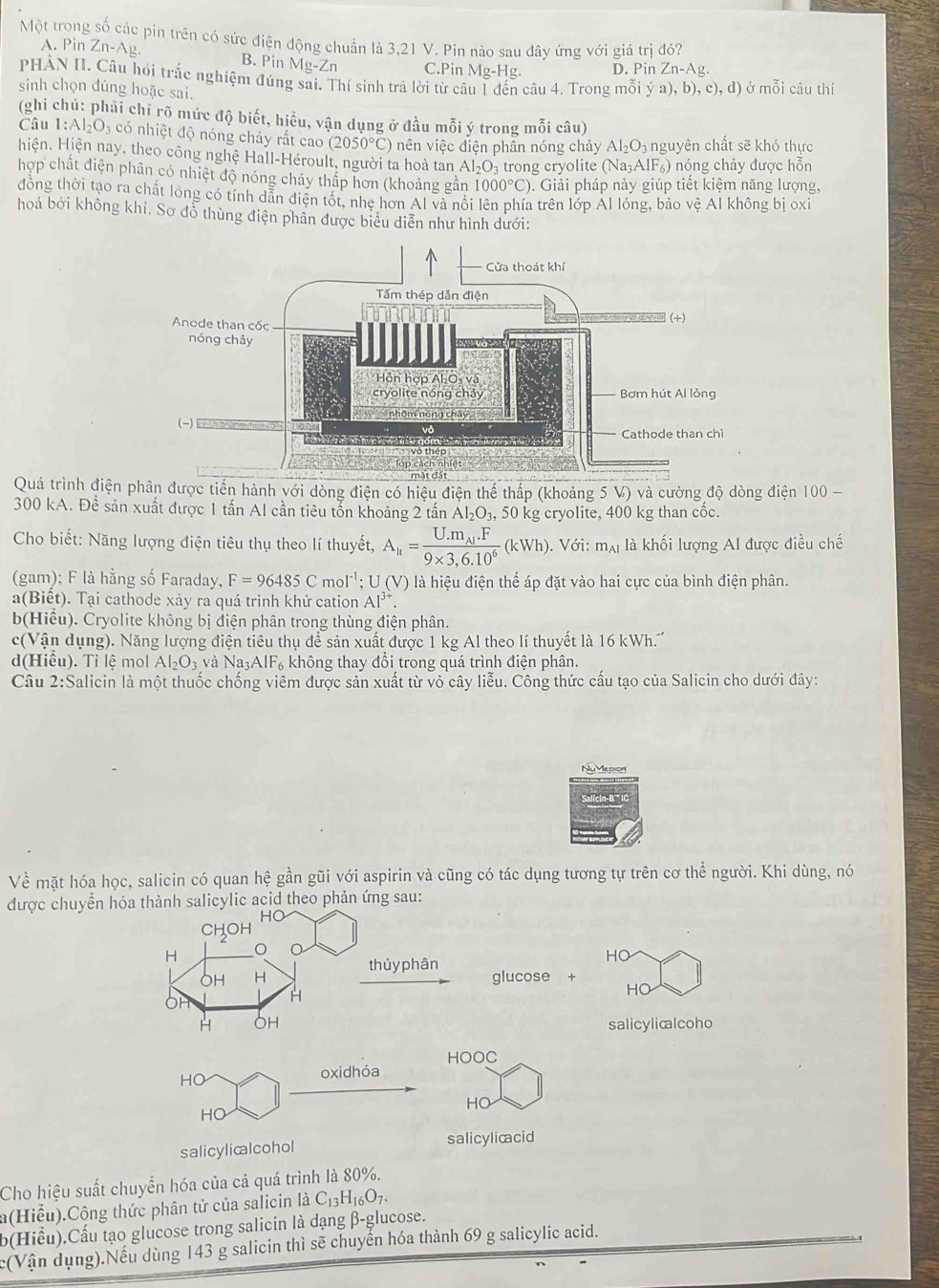 Một trong số các pin trên có sức điện động chuẩn là 3,21 V. Pin nào sau đây ứng với giá tr đó?
A. Pin Zn-Ag. B. Pin Mg-Zn C.Pin Mg-H σ D. Pin Zn-Ag.
PHÀN II. Câu hỏi trắc nghiệm đúng sai. Thí sinh trả lời từ câu 1 đến câu 4. Trong mỗi ya),b),c),d) ở mỗi câu thí
sinh chọn dúng hoặc sai.
(ghi chú: phải chỉ rõ mức độ biết, hiều, vận dụng ở đầu mỗi ý trong mỗi câu)
Câu 1:Al_2O_3 có nhiệt độ nóng chảy rất cao (2050°C) nên việc điện phân nóng chảy Al_2O_3 nguyên chất sẽ khó thực
Hiện. Hiện nay, theo công nghệ Hall-Héroult, người ta hoà tan Al_2O_3 trong cryolite (Na_3AlF_6) nóng chảy được hỗn
hợp chất điện phân có nhiệt độ nóng chảy thấp hơn (khoảng gần 1000°C). Giải pháp này giúp tiết kiệm năng lượng,
đồng thời tạo ra chất long có tính dẫn diện tốt, nhe hơn Al và nổi lên phía trên lớp Al lỏng, bảo vệ Al không bị oxi
hoá bởi không khi. Sơ đồ thùng điện phần được biểu diễn như hình dưới:
Quá trình điện phân được tiến hành với dòng điện có hiệu điện thế thấp (khoảng 5 V) và cường độ dòng điện 100-
300 kA. Để sản xuất được 1 tấn AI cần tiêu tốn khoảng 2 tần Al_2O_3 , 50 kg cryolite, 400 kg than cốc.
Cho biết: Năng lượng điện tiêu thụ theo lí thuyết, A_ir=frac U.m_Al.F9* 3.6.10^6(kWh).V6i:m_Al là khối lượng Al được điều chế
(gam); F là hằng số Faraday, F=96485Cmol^(-1);U(V) là hiệu điện thế áp đặt vào hai cực của bình điện phân.
a(Biết). Tại cathode xảy ra quá trình khử cation Al^(3+).
b(Hiểu). Cryolite không bị điện phân trong thùng điện phân.
c(Vận dụng). Năng lượng điện tiêu thụ để sản xuất được 1 kg Al theo lí thuyết là 16 kWh.''
d(Hiểu). Tỉ lệ mol Al_2O_3 Na_3AIF_6 không thay đồi trong quá trình điện phân.
Câu 2:S alicin là một thuốc chống viêm được sản xuất từ vỏ cây liễu. Công thức cấu tạo của Salicin cho dưới đây:
NuMedion
Về mặt hóa học, salicin có quan hệ gần gũi với aspirin và cũng có tác dụng tương tự trên cơ thể người. Khi dùng, nó
được chuyển hóa thành salicylic acid theo phản ứng sau:
HO
CHOH
H
HO
OH H thủy phân
glucose +
H
HO
H OH salicylicalcoho
HOOC
HO
oxidhóa
HO
HO
salicylicalcohol salicylicacid
Cho hiệu suất chuyển hóa của cả quá trình là 80%.
a(Hiểu).Cộng thức phân tử của salicin là C_13H_16O_7.
b(Hiểu).Cấu tạo glucose trong salicin là dạng β-glucose.
c(Vận dụng).Nếu dùng 143 g salicin thì sẽ chuyển hóa thành 69 g salicylic acid.